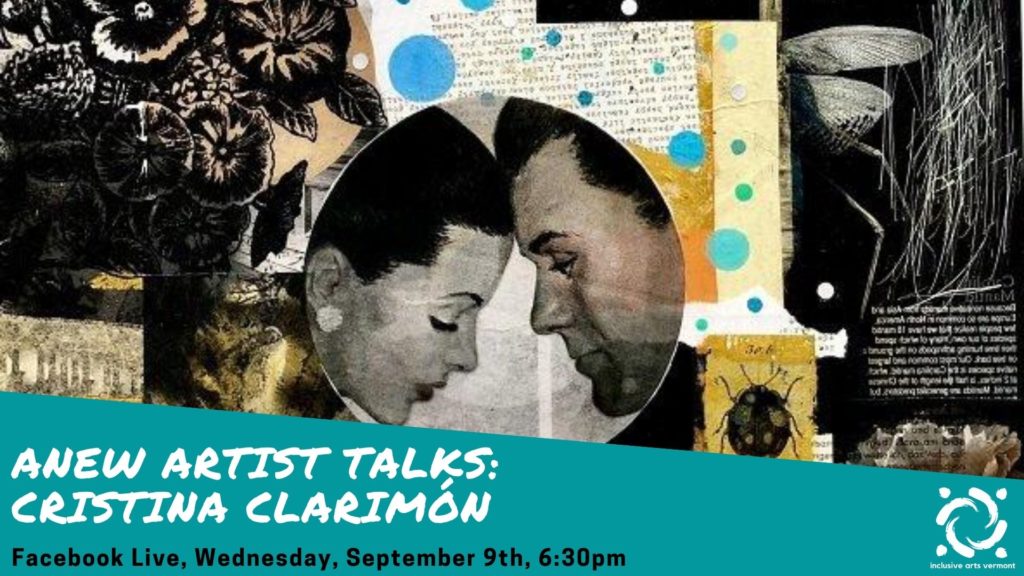 In the background, a collage in blacks, greys, yellows, blues, and whites. At center, in a circle, an image of two people leaning towards each other, foreheads pressed together. Around this are images of botanicals, insects, undiscernible text. In the bottom quarter of the image, a teal graphic is in the foreground. On the left side of the graphic, in white writing, it says, "ANEW ARTIST TALKS: Cristina Clarimón." Below that, in black writing, it says, "Facebook Live, Wednesday, September 9, 6:30pm. In the bottom right corner, the Inclusive Arts Vermont logo is in white.