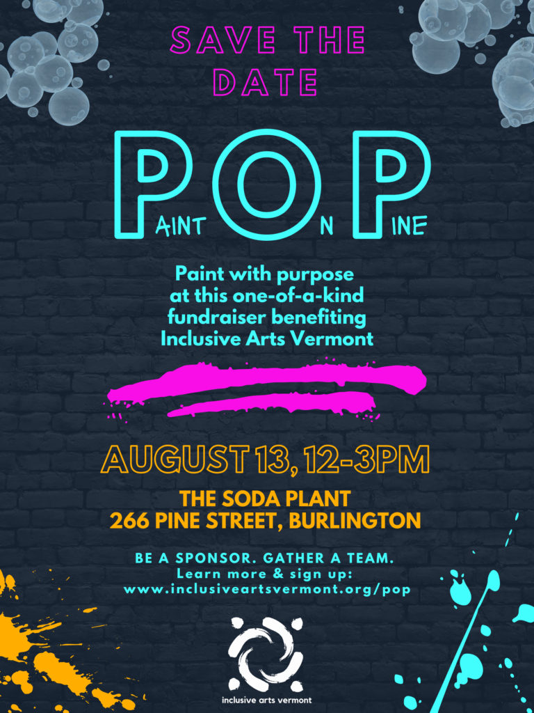 A poster graphic. The background is black brick. The corners at top have grey-blue bubbles, and the bottom corners have orange and teal paint splatters. In fuchsia, teal, and orange text, the poster says, "Save the Date, P(aint) O(n) P(ine), Paint with purpose at this one-of-a-kind fundraiser benefiting Inclusive Arts Vermont. August 13, 12-3pm, The Soda Plant, 266 Pine Street, Burlington, Be a sponsor, gather a team, learn more and sign up: www.inclusiveartsvermont.org/pop