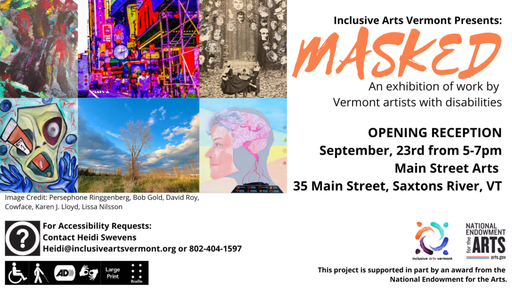 A poster graphic. At top right, artwork by Persephone Ringgenberg, Bob Gold, David Roy, Cowface, Karen Lloyd, and Lissa Nilsson. At right, text that says, "Inclusive Arts Vermont Presents: MASKED, an exhibition of work by Vermont Artists with Disabilities, Opening Reception, Sept. 23rd from 5-7pm, Main Street Arts, 35 Main Street, Saxtons River, VT." Bottom left, the question mark access symbol and then "For accessibility requests contact Heidi Swevens, heidi@inclusiveartsvermont.org or 802-404-1597." Below are access symbols for wheelchair user accessibility, accessibility for folks with blindness or low vision, audio description, ASL, large print, and Braille. Bottom right are logos for IAV and the NEA and "This project is supported in part by an award from the NEA."