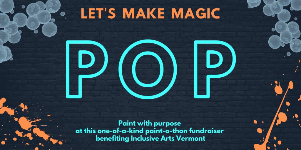 A banner graphic with a charcoal brick background. At top corners, there are bubbles. Bottom corners have orange paint splatters. At top, in orange it says, "Let's make magic." Center in teal, "POP." Bottom in teal, "Paint with purpose at this one-of-a-kind paint-a-thon fundraiser benefiting Inclusive Arts Vermont."