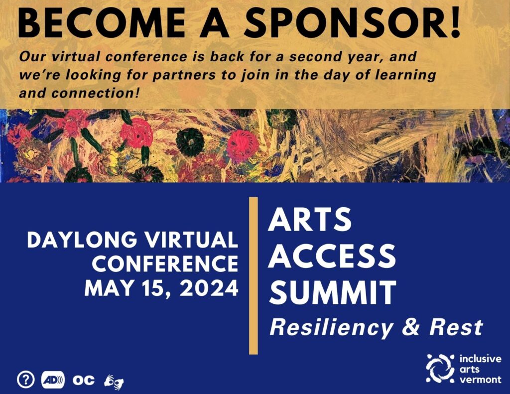 The top 1/3 is a community canvas with a deep blue background, lots of gold brushstrokes throughout the middle, and red and black dots on the left side connected by black lines. The very top has a gold rectangle with black text “Become A Sponsor!” Below the painting is a deep blue background with white text “Day Long Virtual Conference, May 15, 2024” and “Arts Access Summit. Resiliency & Rest.” Bisecting the two words in the middle is a vertical gold bar. At the bottom are access symbols for Audio Description, Open Captions, and ASL. In the bottom left corner is the IAV logo.